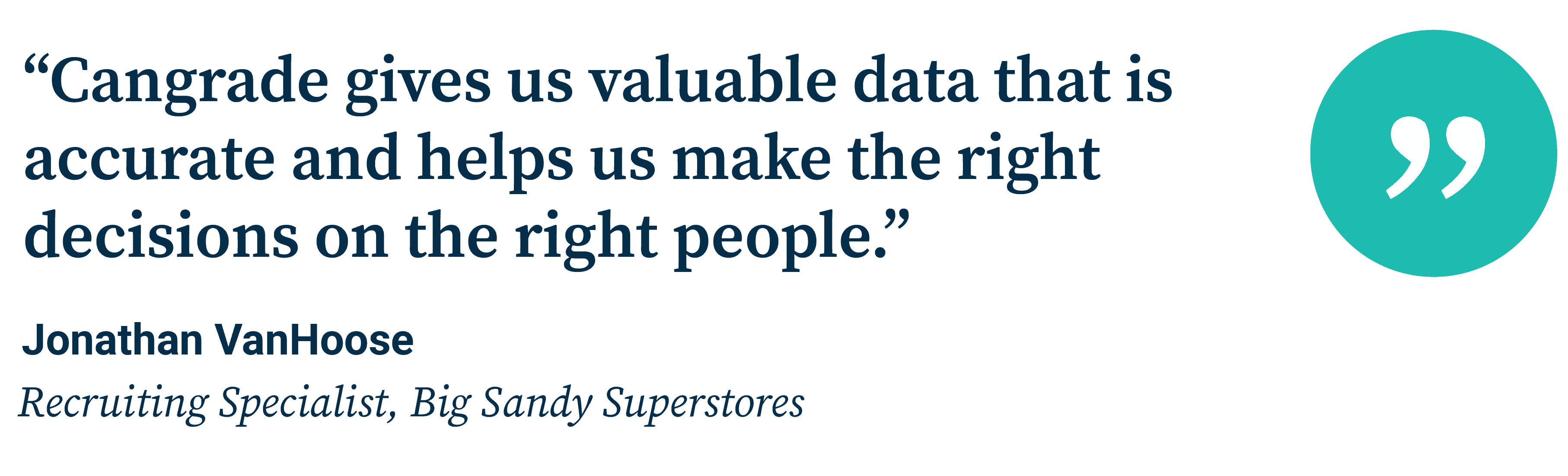 “Cangrade gives us valuable data that is accurate and helps us make the right decisions on the right people.” Jonathan VanHoose, Recruiting Specialist, Big Sandy Superstores